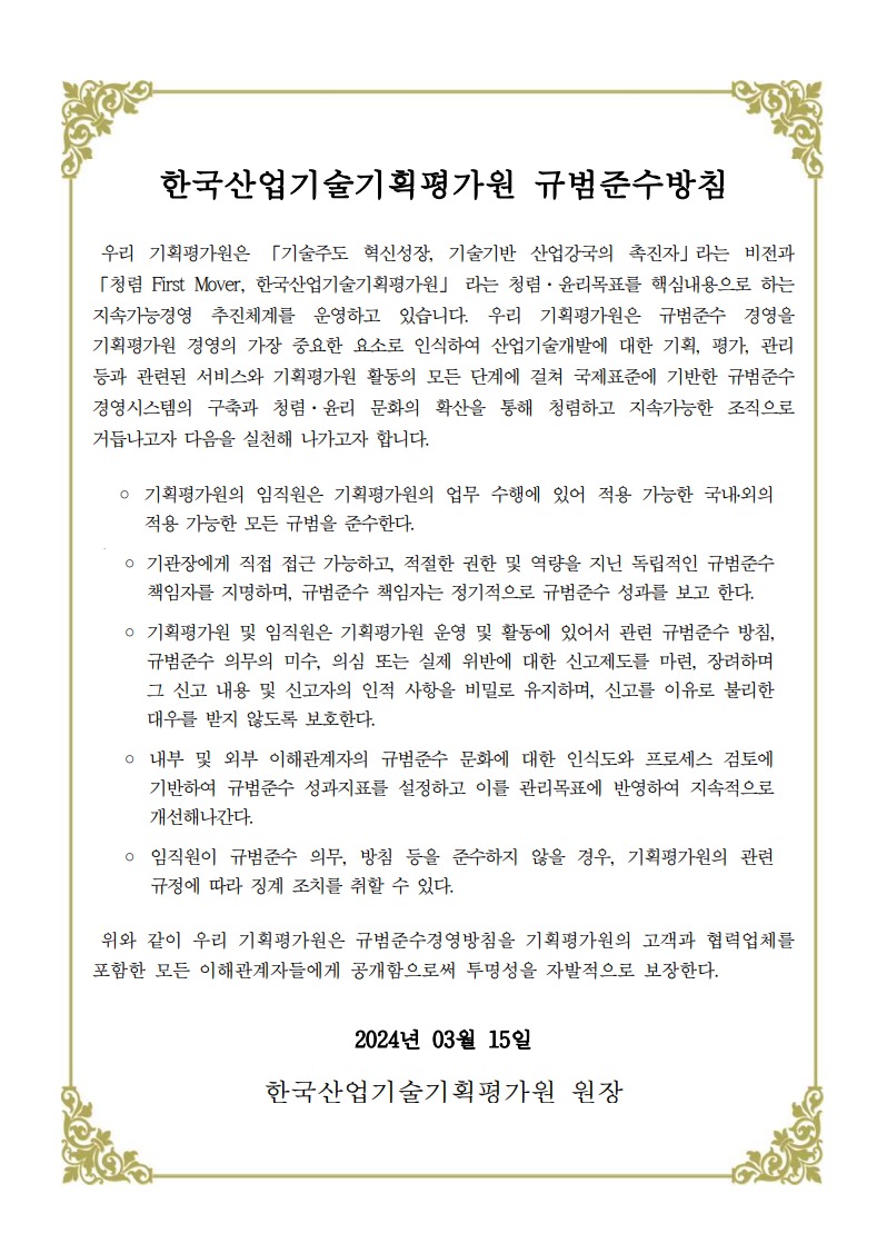 한국산업기술기획평가원 규범준수방침
																우리 기획평가원은 「기술주도 혁신성장, 기술기반 산업강국의 촉진자」라는 비전과 
																「청렴 First Mover, 한국산업기술기획평가원」 라는 청렴·윤리목표를 핵심내용으로 하는 
																지속가능경영  추진체계를  운영하고  있습니다. 우리  기획평가원은  규범준수  경영을 
																기획평가원 경영의 가장 중요한 요소로 인식하여 산업기술개발에 대한 기획, 평가, 관리 
																등과 관련된 서비스와 기획평가원 활동의 모든 단계에 걸쳐 국제표준에 기반한 규범준수 
																경영시스템의 구축과 청렴·윤리 문화의 확산을 통해 청렴하고 지속가능한 조직으로 
																거듭나고자 다음을 실천해 나가고자 합니다.
																◦ 기획평가원의 임직원은 기획평가원의 업무 수행에 있어 적용 가능한 국내․외의 
																적용 가능한 모든 규범을 준수한다.
																.
																◦ 기관장에게 직접 접근 가능하고, 적절한 권한 및 역량을 지닌 독립적인 규범준수 
																책임자를 지명하며, 규범준수 책임자는 정기적으로 규범준수 성과를 보고 한다. 
																◦ 기획평가원 및 임직원은 기획평가원 운영 및 활동에 있어서 관련 규범준수 방침, 
																규범준수 의무의 미수, 의심 또는 실제 위반에 대한 신고제도를 마련, 장려하며 
																그 신고 내용 및 신고자의 인적 사항을 비밀로 유지하며, 신고를 이유로 불리한 
																대우를 받지 않도록 보호한다.
																◦ 내부 및 외부 이해관계자의 규범준수 문화에 대한 인식도와 프로세스 검토에 
																기반하여 규범준수 성과지표를 설정하고 이를 관리목표에 반영하여 지속적으로 
																개선해나간다.
																◦ 임직원이 규범준수 의무, 방침 등을 준수하지 않을 경우, 기획평가원의 관련 
																규정에 따라 징계 조치를 취할 수 있다.
																위와 같이 우리 기획평가원은 규범준수경영방침을 기획평가원의 고객과 협력업체를 
																포함한 모든 이해관계자들에게 공개함으로써 투명성을 자발적으로 보장한다.
																2024년 03월 15일
																한국산업기술기획평가원 원장